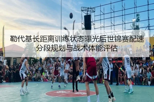 勒代基长距离训练状态曝光后世锦赛配速分段规划与战术体能评估