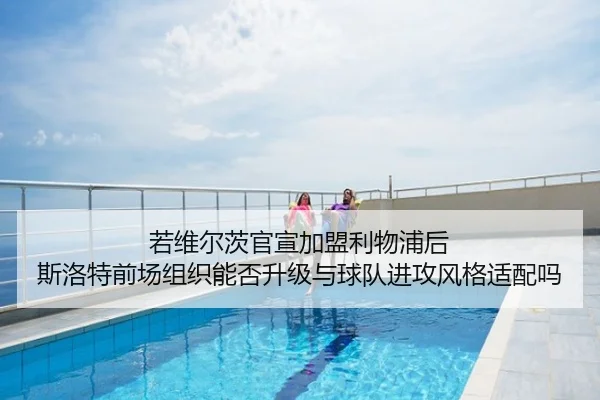 若维尔茨官宣加盟利物浦后 斯洛特前场组织能否升级与球队进攻风格适配吗
