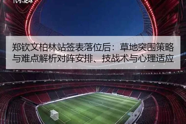郑钦文柏林站签表落位后：草地突围策略与难点解析对阵安排、技战术与心理适应