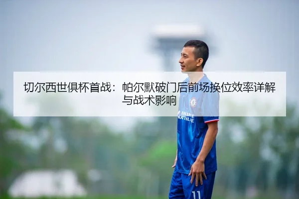 切尔西世俱杯首战：帕尔默破门后前场换位效率详解与战术影响